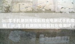 2023年手机测到死续航和充电测试手机续航「2023年手机测到死续航和充电测试」
