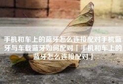 手机和车上的蓝牙怎么连接配对手机蓝牙与车载蓝牙如何配对「手机和车上的蓝牙怎么连接配对」