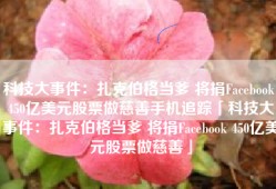 科技大事件：扎克伯格当爹 将捐Facebook 450亿美元股票做慈善手机追踪「科技大事件：扎克伯格当爹 将捐Facebook 450亿美元股票做慈善」