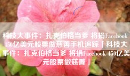 科技大事件：扎克伯格当爹 将捐Facebook 450亿美元股票做慈善手机追踪「科技大事件：扎克伯格当爹 将捐Facebook 450亿美元股票做慈善」