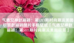 气质女神赵丽颖：第5311期时尚潮流美图欣赏赵丽颖图片手机壁纸「气质女神赵丽颖：第5311期时尚潮流美图欣赏」