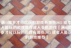 满18周岁才可以玩的游戏有哪些2023 成年人能玩的游戏推荐成人手机游戏「满18周岁才可以玩的游戏有哪些2023 成年人能玩的游戏推荐」