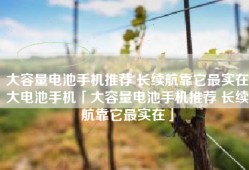 大容量电池手机推荐 长续航靠它最实在大电池手机「大容量电池手机推荐 长续航靠它最实在」