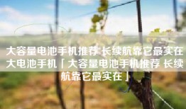 大容量电池手机推荐 长续航靠它最实在大电池手机「大容量电池手机推荐 长续航靠它最实在」