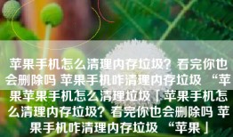 苹果手机怎么清理内存垃圾？看完你也会删除吗 苹果手机咋清理内存垃圾 “苹果苹果手机怎么清理垃圾「苹果手机怎么清理内存垃圾？看完你也会删除吗 苹果手机咋清理内存垃圾 “苹果」