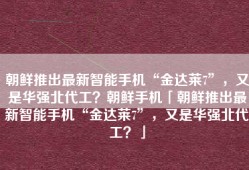 朝鲜推出最新智能手机“金达莱7”，又是华强北代工？朝鲜手机「朝鲜推出最新智能手机“金达莱7”，又是华强北代工？」