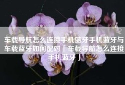 车载导航怎么连接手机蓝牙手机蓝牙与车载蓝牙如何配对「车载导航怎么连接手机蓝牙」