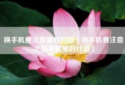 换手机要注意哪些问题（换手机要注意之前手机里的什么）