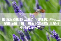 曲面沉浸视野 三星65吋电视售24999元三星曲面屏手机「曲面沉浸视野 三星65吋电视售24999元」