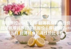 摩托罗拉xt910怎么样 超薄机身的高性价比手机摩托罗拉手机报价「摩托罗拉xt910怎么样 超薄机身的高性价比手机」