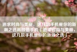 追求时尚与美丽，这几款手机是你的新潮之选高颜值手机「追求时尚与美丽，这几款手机是你的新潮之选」