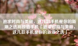 追求时尚与美丽，这几款手机是你的新潮之选高颜值手机「追求时尚与美丽，这几款手机是你的新潮之选」