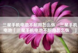 三星手机电池不耐用怎么恢復三星手机电池「三星手机电池不耐用怎么恢復」