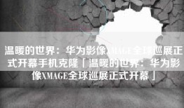 温暖的世界：华为影像XMAGE全球巡展正式开幕手机克隆「温暖的世界：华为影像XMAGE全球巡展正式开幕」