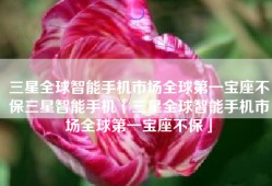 三星全球智能手机市场全球第一宝座不保三星智能手机「三星全球智能手机市场全球第一宝座不保」