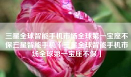 三星全球智能手机市场全球第一宝座不保三星智能手机「三星全球智能手机市场全球第一宝座不保」