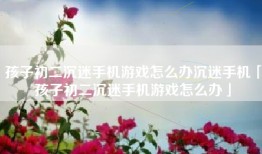 孩子初二沉迷手机游戏怎么办沉迷手机「孩子初二沉迷手机游戏怎么办」