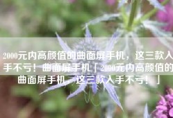 2000元内高颜值的曲面屏手机，这三款入手不亏！曲面屏手机「2000元内高颜值的曲面屏手机，这三款入手不亏！」