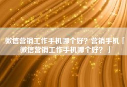 微信营销工作手机哪个好？营销手机「微信营销工作手机哪个好？」