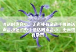 通话时声音小、无声或有杂音手机通话声音小怎么办「通话时声音小、无声或有杂音」