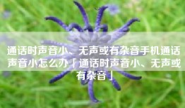 通话时声音小、无声或有杂音手机通话声音小怎么办「通话时声音小、无声或有杂音」
