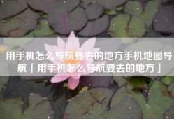用手机怎么导航要去的地方手机地图导航「用手机怎么导航要去的地方」