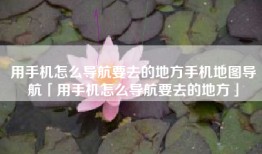 用手机怎么导航要去的地方手机地图导航「用手机怎么导航要去的地方」