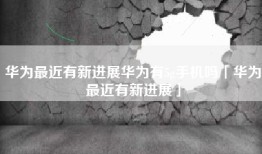 华为最近有新进展华为有5g手机吗「华为最近有新进展」