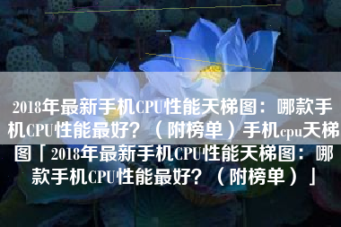 2018年最新手机CPU性能天梯图：哪款手机CPU性能最好？（附榜单）手机cpu天梯图「2018年最新手机CPU性能天梯图：哪款手机CPU性能最好？（附榜单）」