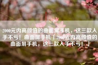 2000元内高颜值的曲面屏手机，这三款入手不亏！曲面屏手机「2000元内高颜值的曲面屏手机，这三款入手不亏！」