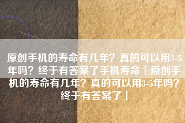 原创手机的寿命有几年？真的可以用3-5年吗？终于有答案了手机寿命「原创手机的寿命有几年？真的可以用3-5年吗？终于有答案了」