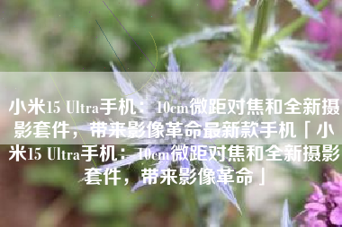 小米15 Ultra手机：10cm微距对焦和全新摄影套件，带来影像革命最新款手机「小米15 Ultra手机：10cm微距对焦和全新摄影套件，带来影像革命」