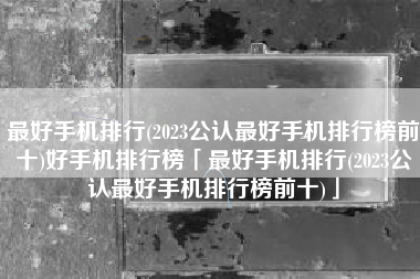 最好手机排行(2023公认最好手机排行榜前十)好手机排行榜「最好手机排行(2023公认最好手机排行榜前十)」