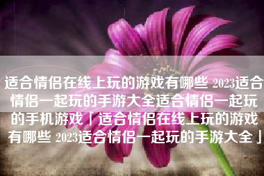 适合情侣在线上玩的游戏有哪些 2023适合情侣一起玩的手游大全适合情侣一起玩的手机游戏「适合情侣在线上玩的游戏有哪些 2023适合情侣一起玩的手游大全」