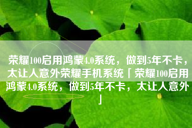 荣耀100启用鸿蒙4.0系统，做到5年不卡，太让人意外荣耀手机系统「荣耀100启用鸿蒙4.0系统，做到5年不卡，太让人意外」