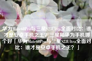 华为Mate60Pro与三星S23Ultra全面对比：谁才是安卓手机之王？三星和华为手机哪个好「华为Mate60Pro与三星S23Ultra全面对比：谁才是安卓手机之王？」