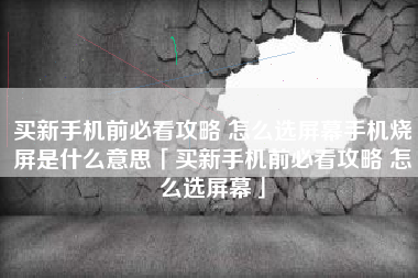 买新手机前必看攻略 怎么选屏幕手机烧屏是什么意思「买新手机前必看攻略 怎么选屏幕」