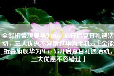 全能折叠旗舰华为Mate X5开启夏日礼遇活动，三大优惠不容错过华为手机x5「全能折叠旗舰华为Mate X5开启夏日礼遇活动，三大优惠不容错过」