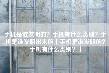 手机是谁发明的？手机有什么类别？手机是谁发明出来的「手机是谁发明的？手机有什么类别？」