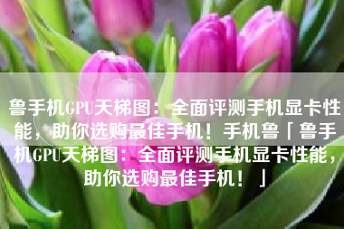 鲁手机GPU天梯图：全面评测手机显卡性能，助你选购最佳手机！手机鲁「鲁手机GPU天梯图：全面评测手机显卡性能，助你选购最佳手机！」