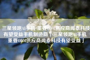 三星领跑AI手机 重要ODM供应商闻泰科技有望受益手机制造商「三星领跑AI手机 重要ODM供应商闻泰科技有望受益」