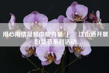 用心用情凝聚巾帼力量 ｜ 鮀江街道开展妇女节系列活动