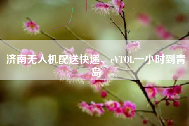 济南无人机配送快递、eVTOL一小时到青岛