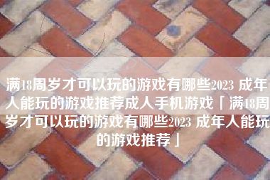 满18周岁才可以玩的游戏有哪些2023 成年人能玩的游戏推荐成人手机游戏「满18周岁才可以玩的游戏有哪些2023 成年人能玩的游戏推荐」
