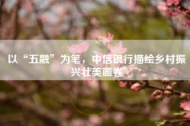 以“五融”为笔，中信银行描绘乡村振兴壮美画卷