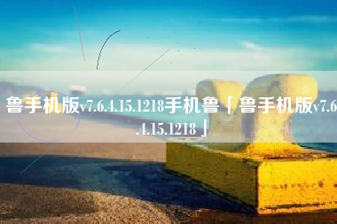 鲁手机版v7.6.4.15.1218手机鲁「鲁手机版v7.6.4.15.1218」