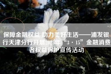保障金融权益 助力美好生活——浦发银行天津分行开展2025年“3·15”金融消费者权益保护宣传活动