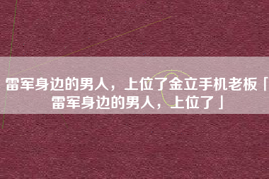 雷军身边的男人，上位了金立手机老板「雷军身边的男人，上位了」