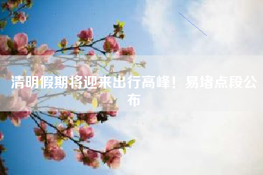 清明假期将迎来出行高峰！易堵点段公布