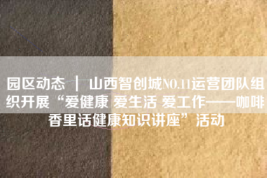 园区动态 ｜ 山西智创城NO.11运营团队组织开展“爱健康 爱生活 爱工作——咖啡香里话健康知识讲座”活动